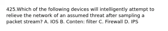 425.Which of the following devices will intelligently attempt to relieve the network of an assumed threat after sampling a packet stream? A. IOS B. Conten: filter C. Firewall D. IPS