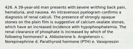 426. A 39-year-old man presents with severe writhing back pain, hematuria, and nausea. An intravenous pyelogram confirms a diagnosis of renal calculi. The presence of strongly opaque stones on the plain film is suggestive of calcium oxalate stones, which have an increased incidence with hypophosphatemia. The renal clearance of phosphate is increased by which of the following hormones? a. Aldosterone b. Angiotensin c. Norepinephrine d. Parathyroid hormone (PTH) e. Vasopressin