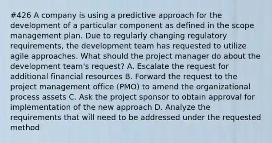 #426 A company is using a predictive approach for the development of a particular component as defined in the scope management plan. Due to regularly changing regulatory requirements, the development team has requested to utilize agile approaches. What should the project manager do about the development team's request? A. Escalate the request for additional financial resources B. Forward the request to the project management office (PMO) to amend the organizational process assets C. Ask the project sponsor to obtain approval for implementation of the new approach D. Analyze the requirements that will need to be addressed under the requested method