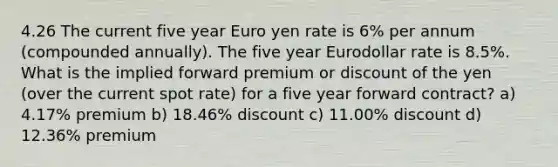 4.26 The current five year Euro yen rate is 6% per annum (compounded annually). The five year Eurodollar rate is 8.5%. What is the implied forward premium or discount of the yen (over the current spot rate) for a five year forward contract? a) 4.17% premium b) 18.46% discount c) 11.00% discount d) 12.36% premium