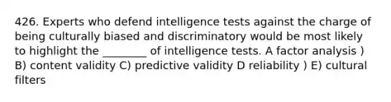 426. Experts who defend intelligence tests against the charge of being culturally biased and discriminatory would be most likely to highlight the ________ of intelligence tests. A factor analysis ) B) content validity C) predictive validity D reliability ) E) cultural filters