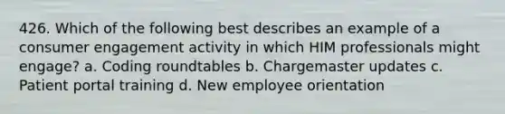 426. Which of the following best describes an example of a consumer engagement activity in which HIM professionals might engage? a. Coding roundtables b. Chargemaster updates c. Patient portal training d. New employee orientation