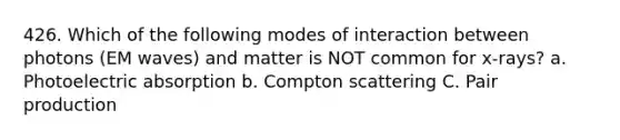 426. Which of the following modes of interaction between photons (EM waves) and matter is NOT common for x-rays? a. Photoelectric absorption b. Compton scattering C. Pair production