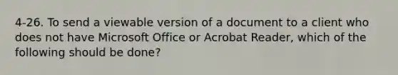 4-26. To send a viewable version of a document to a client who does not have Microsoft Office or Acrobat Reader, which of the following should be done?