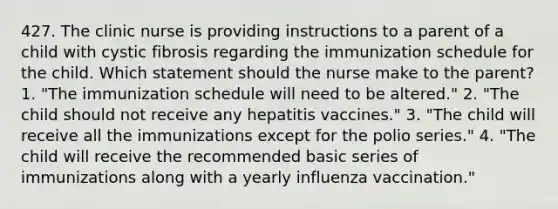 427. The clinic nurse is providing instructions to a parent of a child with cystic fibrosis regarding the immunization schedule for the child. Which statement should the nurse make to the parent? 1. "The immunization schedule will need to be altered." 2. "The child should not receive any hepatitis vaccines." 3. "The child will receive all the immunizations except for the polio series." 4. "The child will receive the recommended basic series of immunizations along with a yearly influenza vaccination."