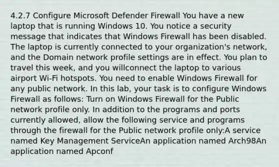 4.2.7 Configure Microsoft Defender Firewall You have a new laptop that is running Windows 10. You notice a security message that indicates that Windows Firewall has been disabled. The laptop is currently connected to your organization's network, and the Domain network profile settings are in effect. You plan to travel this week, and you willconnect the laptop to various airport Wi-Fi hotspots. You need to enable Windows Firewall for any public network. In this lab, your task is to configure Windows Firewall as follows: Turn on Windows Firewall for the Public network profile only. In addition to the programs and ports currently allowed, allow the following service and programs through the firewall for the Public network profile only:A service named Key Management ServiceAn application named Arch98An application named Apconf