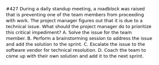 #427 During a daily standup meeting, a roadblock was raised that is preventing one of the team members from proceeding with work. The project manager figures out that it is due to a technical issue. What should the project manager do to prioritize this critical impediment? A. Solve the issue for the team member. B. Perform a brainstorming session to address the issue and add the solution to the sprint. C. Escalate the issue to the software vendor for technical resolution. D. Coach the team to come up with their own solution and add it to the next sprint.