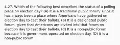 4.27. Which of the following best describes the status of a polling place on election day? (A) It is a traditional public forum, since it has always been a place where Americans have gathered on election day to cast their ballots. (B) It is a designated public forum, given that Americans are invited into that forum on election day to cast their ballots. (C) It is a non-public forum because it is government-operated on election day. (D) It is a non-public forum