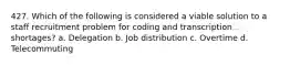 427. Which of the following is considered a viable solution to a staff recruitment problem for coding and transcription shortages? a. Delegation b. Job distribution c. Overtime d. Telecommuting