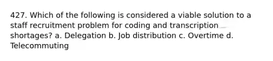 427. Which of the following is considered a viable solution to a staff recruitment problem for coding and transcription shortages? a. Delegation b. Job distribution c. Overtime d. Telecommuting