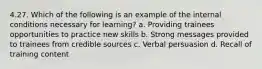 4.27. Which of the following is an example of the internal conditions necessary for learning? a. Providing trainees opportunities to practice new skills b. Strong messages provided to trainees from credible sources c. Verbal persuasion d. Recall of training content