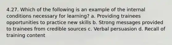 4.27. Which of the following is an example of the internal conditions necessary for learning? a. Providing trainees opportunities to practice new skills b. Strong messages provided to trainees from credible sources c. Verbal persuasion d. Recall of training content