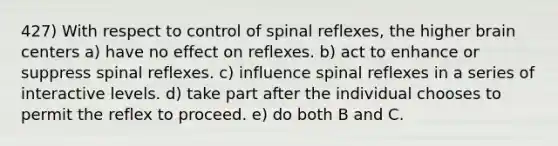 427) With respect to control of spinal reflexes, the higher brain centers a) have no effect on reflexes. b) act to enhance or suppress spinal reflexes. c) influence spinal reflexes in a series of interactive levels. d) take part after the individual chooses to permit the reflex to proceed. e) do both B and C.