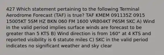 427 Which statement pertaining to the following Terminal Aerodrome Forecast (TAF) is true? TAF KMEM 091135Z 0915 15005KT 5SM HZ BKN 060 FM 1600 VRB04KT P6SM SKC A) Wind in the valid period implies surface winds are forecast to be greater than 5 KTS B) Wind direction is from 160° at 4 KTS and reported visibility is 6 statute miles C) SKC in the valid period indicates no significant weather and sky clear