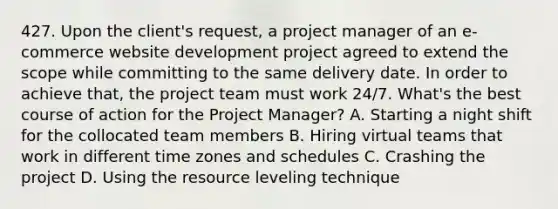 427. Upon the client's request, a project manager of an e-commerce website development project agreed to extend the scope while committing to the same delivery date. In order to achieve that, the project team must work 24/7. What's the best course of action for the Project Manager? A. Starting a night shift for the collocated team members B. Hiring virtual teams that work in different time zones and schedules C. Crashing the project D. ​Using the resource leveling technique