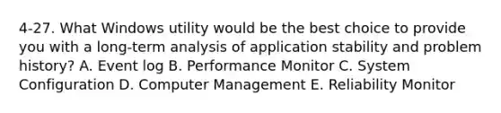 4-27. What Windows utility would be the best choice to provide you with a long-term analysis of application stability and problem history? A. Event log B. Performance Monitor C. System Configuration D. Computer Management E. Reliability Monitor