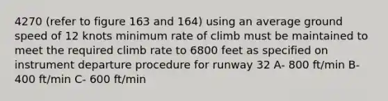 4270 (refer to figure 163 and 164) using an average ground speed of 12 knots minimum rate of climb must be maintained to meet the required climb rate to 6800 feet as specified on instrument departure procedure for runway 32 A- 800 ft/min B- 400 ft/min C- 600 ft/min