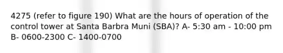 4275 (refer to figure 190) What are the hours of operation of the control tower at Santa Barbra Muni (SBA)? A- 5:30 am - 10:00 pm B- 0600-2300 C- 1400-0700