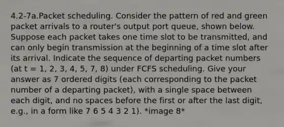 4.2-7a.Packet scheduling. Consider the pattern of red and green packet arrivals to a router's output port queue, shown below. Suppose each packet takes one time slot to be transmitted, and can only begin transmission at the beginning of a time slot after its arrival. Indicate the sequence of departing packet numbers (at t = 1, 2, 3, 4, 5, 7, 8) under FCFS scheduling. Give your answer as 7 ordered digits (each corresponding to the packet number of a departing packet), with a single space between each digit, and no spaces before the first or after the last digit, e.g., in a form like 7 6 5 4 3 2 1). *image 8*