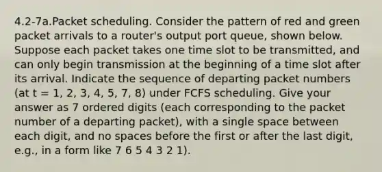 4.2-7a.Packet scheduling. Consider the pattern of red and green packet arrivals to a router's output port queue, shown below. Suppose each packet takes one time slot to be transmitted, and can only begin transmission at the beginning of a time slot after its arrival. Indicate the sequence of departing packet numbers (at t = 1, 2, 3, 4, 5, 7, 8) under FCFS scheduling. Give your answer as 7 ordered digits (each corresponding to the packet number of a departing packet), with a single space between each digit, and no spaces before the first or after the last digit, e.g., in a form like 7 6 5 4 3 2 1).