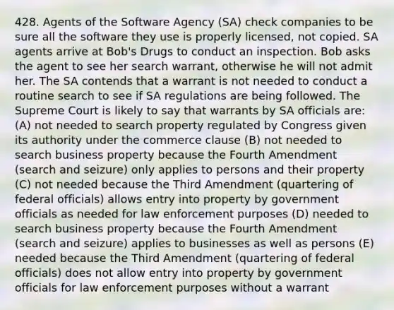 428. Agents of the Software Agency (SA) check companies to be sure all the software they use is properly licensed, not copied. SA agents arrive at Bob's Drugs to conduct an inspection. Bob asks the agent to see her search warrant, otherwise he will not admit her. The SA contends that a warrant is not needed to conduct a routine search to see if SA regulations are being followed. The Supreme Court is likely to say that warrants by SA officials are: (A) not needed to search property regulated by Congress given its authority under the commerce clause (B) not needed to search business property because the Fourth Amendment (search and seizure) only applies to persons and their property (C) not needed because the Third Amendment (quartering of federal officials) allows entry into property by government officials as needed for law enforcement purposes (D) needed to search business property because the Fourth Amendment (search and seizure) applies to businesses as well as persons (E) needed because the Third Amendment (quartering of federal officials) does not allow entry into property by government officials for law enforcement purposes without a warrant