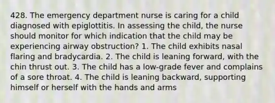 428. The emergency department nurse is caring for a child diagnosed with epiglottitis. In assessing the child, the nurse should monitor for which indication that the child may be experiencing airway obstruction? 1. The child exhibits nasal flaring and bradycardia. 2. The child is leaning forward, with the chin thrust out. 3. The child has a low-grade fever and complains of a sore throat. 4. The child is leaning backward, supporting himself or herself with the hands and arms