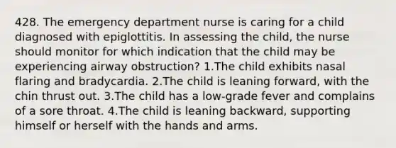 428. The emergency department nurse is caring for a child diagnosed with epiglottitis. In assessing the child, the nurse should monitor for which indication that the child may be experiencing airway obstruction? 1.The child exhibits nasal flaring and bradycardia. 2.The child is leaning forward, with the chin thrust out. 3.The child has a low-grade fever and complains of a sore throat. 4.The child is leaning backward, supporting himself or herself with the hands and arms.