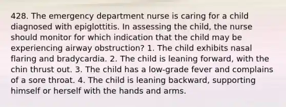 428. The emergency department nurse is caring for a child diagnosed with epiglottitis. In assessing the child, the nurse should monitor for which indication that the child may be experiencing airway obstruction? 1. The child exhibits nasal flaring and bradycardia. 2. The child is leaning forward, with the chin thrust out. 3. The child has a low-grade fever and complains of a sore throat. 4. The child is leaning backward, supporting himself or herself with the hands and arms.