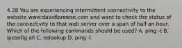 4.28 You are experiencing intermittent connectivity to the website www.davidlprowse.com and want to check the status of the connectivity to that web server over a span of half an hour. Which of the following commands should be used? A. ping -t B. ipconfig all C. nslookup D. ping -l