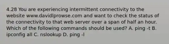 4.28 You are experiencing intermittent connectivity to the website www.davidlprowse.com and want to check the status of the connectivity to that web server over a span of half an hour. Which of the following commands should be used? A. ping -t B. ipconfig all C. nslookup D. ping -l