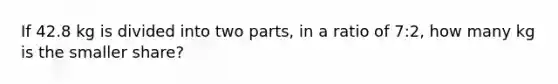 If 42.8 kg is divided into two parts, in a ratio of 7:2, how many kg is the smaller share?