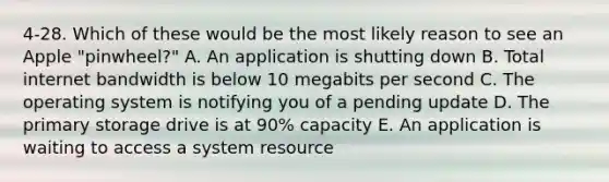 4-28. Which of these would be the most likely reason to see an Apple "pinwheel?" A. An application is shutting down B. Total internet bandwidth is below 10 megabits per second C. The operating system is notifying you of a pending update D. The primary storage drive is at 90% capacity E. An application is waiting to access a system resource