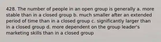 428. The number of people in an open group is generally a. more stable than in a closed group b. much smaller after an extended period of time than in a closed group c. significantly larger than in a closed group d. more dependent on the group leader's marketing skills than in a closed group