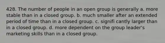 428. The number of people in an open group is generally a. more stable than in a closed group. b. much smaller after an extended period of time than in a closed group. c. signifi cantly larger than in a closed group. d. more dependent on the group leader's marketing skills than in a closed group.