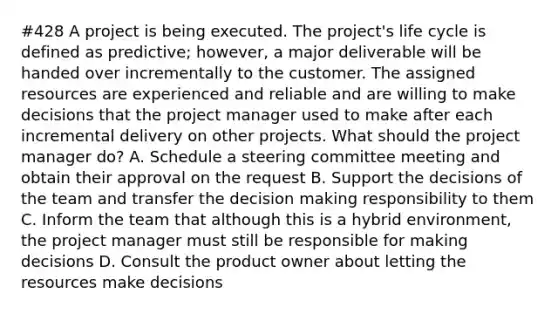 #428 A project is being executed. The project's life cycle is defined as predictive; however, a major deliverable will be handed over incrementally to the customer. The assigned resources are experienced and reliable and are willing to make decisions that the project manager used to make after each incremental delivery on other projects. What should the project manager do? A. Schedule a steering committee meeting and obtain their approval on the request B. Support the decisions of the team and transfer the decision making responsibility to them C. Inform the team that although this is a hybrid environment, the project manager must still be responsible for making decisions D. Consult the product owner about letting the resources make decisions