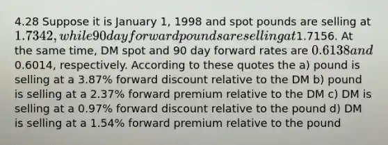 4.28 Suppose it is January 1, 1998 and spot pounds are selling at 1.7342, while 90 day forward pounds are selling at1.7156. At the same time, DM spot and 90 day forward rates are 0.6138 and0.6014, respectively. According to these quotes the a) pound is selling at a 3.87% forward discount relative to the DM b) pound is selling at a 2.37% forward premium relative to the DM c) DM is selling at a 0.97% forward discount relative to the pound d) DM is selling at a 1.54% forward premium relative to the pound