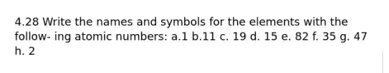 4.28 Write the names and symbols for the elements with the follow- ing atomic numbers: a.1 b.11 c. 19 d. 15 e. 82 f. 35 g. 47 h. 2