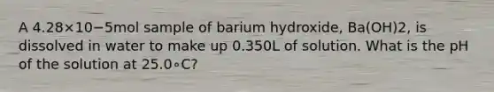 A 4.28×10−5mol sample of barium hydroxide, Ba(OH)2, is dissolved in water to make up 0.350L of solution. What is the pH of the solution at 25.0∘C?