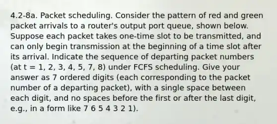 4.2-8a. Packet scheduling. Consider the pattern of red and green packet arrivals to a router's output port queue, shown below. Suppose each packet takes one-time slot to be transmitted, and can only begin transmission at the beginning of a time slot after its arrival. Indicate the sequence of departing packet numbers (at t = 1, 2, 3, 4, 5, 7, 8) under FCFS scheduling. Give your answer as 7 ordered digits (each corresponding to the packet number of a departing packet), with a single space between each digit, and no spaces before the first or after the last digit, e.g., in a form like 7 6 5 4 3 2 1).