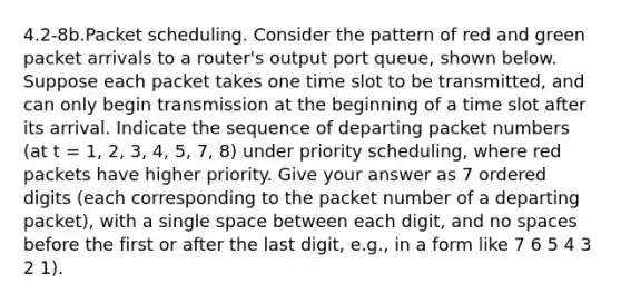 4.2-8b.Packet scheduling. Consider the pattern of red and green packet arrivals to a router's output port queue, shown below. Suppose each packet takes one time slot to be transmitted, and can only begin transmission at the beginning of a time slot after its arrival. Indicate the sequence of departing packet numbers (at t = 1, 2, 3, 4, 5, 7, 8) under priority scheduling, where red packets have higher priority. Give your answer as 7 ordered digits (each corresponding to the packet number of a departing packet), with a single space between each digit, and no spaces before the first or after the last digit, e.g., in a form like 7 6 5 4 3 2 1).