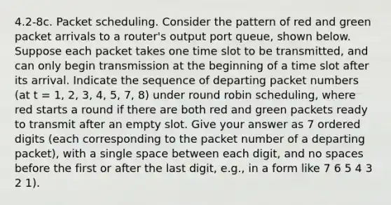 4.2-8c. Packet scheduling. Consider the pattern of red and green packet arrivals to a router's output port queue, shown below. Suppose each packet takes one time slot to be transmitted, and can only begin transmission at the beginning of a time slot after its arrival. Indicate the sequence of departing packet numbers (at t = 1, 2, 3, 4, 5, 7, 8) under round robin scheduling, where red starts a round if there are both red and green packets ready to transmit after an empty slot. Give your answer as 7 ordered digits (each corresponding to the packet number of a departing packet), with a single space between each digit, and no spaces before the first or after the last digit, e.g., in a form like 7 6 5 4 3 2 1).