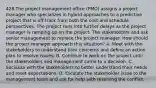 428.The project management office (PMO) assigns a project manager who specializes in hybrid approaches to a predictive project that is off track from both the cost and schedule perspectives. The project runs into further delays as the project manager is ramping up on the project. The stakeholders and ask senior management to replace the project manager. How should the project manager approach this situation? A. Meet with the stakeholders to understand their concerns and define an action plan to resolve issues. B. Continue to work on the project until the stakeholders and management come to a decision. C. Socialize with the stakeholders to better understand their needs and reset expectations. D. Escalate the stakeholder issue to the management team and ask for help with resolving the conflict.