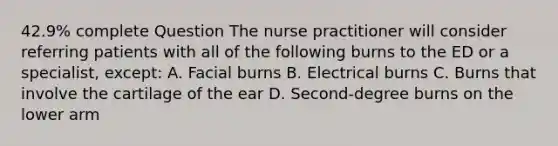 42.9% complete Question The nurse practitioner will consider referring patients with all of the following burns to the ED or a specialist, except: A. Facial burns B. Electrical burns C. Burns that involve the cartilage of the ear D. Second-degree burns on the lower arm