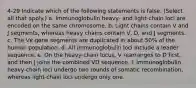 4-29 Indicate which of the following statements is false. (Select all that apply.) a. Immunoglobulin heavy- and light-chain loci are encoded on the same chromosome. b. Light chains contain V and J segments, whereas heavy chains contain V, D, and J segments. c. The Vκ gene segments are duplicated in about 50% of the human population. d. All immunoglobulin loci include a leader sequence. e. On the heavy-chain locus, V rearranges to D first, and then J joins the combined VD sequence. f. Immunoglobulin heavy-chain loci undergo two rounds of somatic recombination, whereas light-chain loci undergo only one.