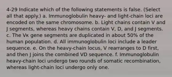 4-29 Indicate which of the following statements is false. (Select all that apply.) a. Immunoglobulin heavy- and light-chain loci are encoded on the same chromosome. b. Light chains contain V and J segments, whereas heavy chains contain V, D, and J segments. c. The Vκ gene segments are duplicated in about 50% of the human population. d. All immunoglobulin loci include a leader sequence. e. On the heavy-chain locus, V rearranges to D first, and then J joins the combined VD sequence. f. Immunoglobulin heavy-chain loci undergo two rounds of somatic recombination, whereas light-chain loci undergo only one.