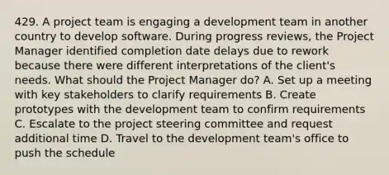 429. A project team is engaging a development team in another country to develop software. During progress reviews, the Project Manager identified completion date delays due to rework because there were different interpretations of the client's needs. What should the Project Manager do? A. Set up a meeting with key stakeholders to clarify requirements B. Create prototypes with the development team to confirm requirements C. Escalate to the project steering committee and request additional time D. Travel to the development team's office to push the schedule