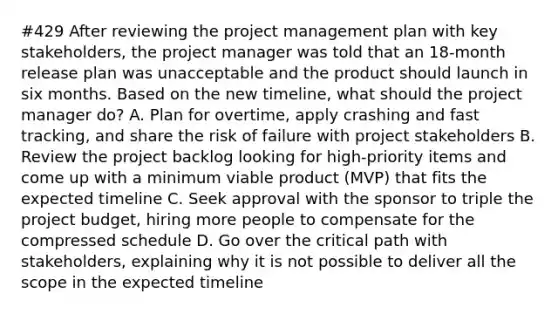 #429 After reviewing the project management plan with key stakeholders, the project manager was told that an 18-month release plan was unacceptable and the product should launch in six months. Based on the new timeline, what should the project manager do? A. Plan for overtime, apply crashing and fast tracking, and share the risk of failure with project stakeholders B. Review the project backlog looking for high-priority items and come up with a minimum viable product (MVP) that fits the expected timeline C. Seek approval with the sponsor to triple the project budget, hiring more people to compensate for the compressed schedule D. Go over the critical path with stakeholders, explaining why it is not possible to deliver all the scope in the expected timeline