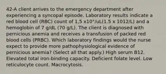 42-A client arrives to the emergency department after experiencing a syncopal episode. Laboratory results indicate a red blood cell (RBC) count of 1,5 x10°/uL(1.5 x 1012/L) and a hemoglobin of 7 g/dL (70 g/L). The client is diagnosed with pernicious anemia and receives a transfusion of packed red blood cells (PRBC). Which laboratory findings would the nurse expect to provide more pathophysiological evidence of pernicious anemia? (Select all that apply.) High serum B12. Elevated total iron-binding capacity. Deficient folate level. Low reticulocyte count. Macrocytosis.