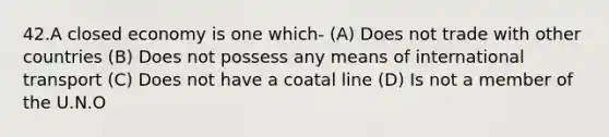 42.A closed economy is one which- (A) Does not trade with other countries (B) Does not possess any means of international transport (C) Does not have a coatal line (D) Is not a member of the U.N.O