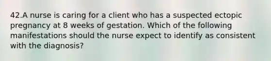 42.A nurse is caring for a client who has a suspected ectopic pregnancy at 8 weeks of gestation. Which of the following manifestations should the nurse expect to identify as consistent with the diagnosis?